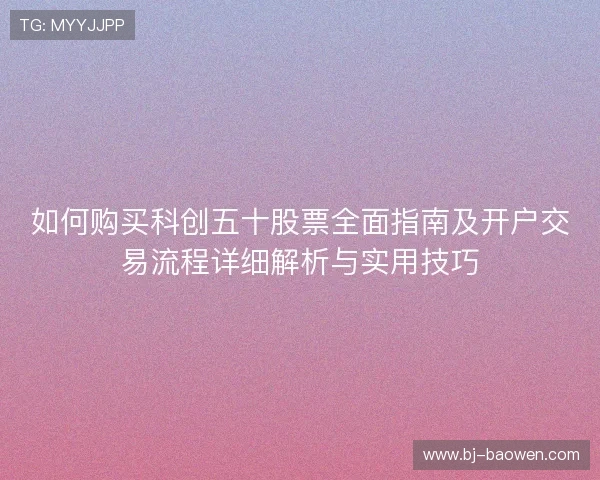 如何购买科创五十股票全面指南及开户交易流程详细解析与实用技巧